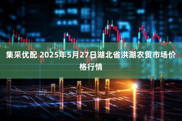 集采优配 2025年5月27日湖北省洪湖农贸市场价格行情