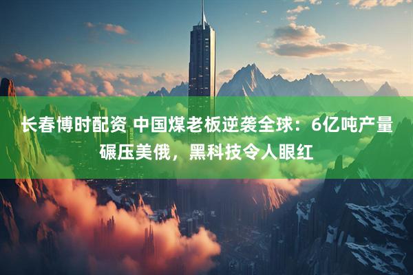 长春博时配资 中国煤老板逆袭全球：6亿吨产量碾压美俄，黑科技令人眼红