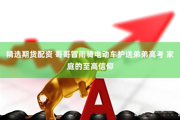 精选期货配资 哥哥冒雨骑电动车护送弟弟高考 家庭的至高信仰
