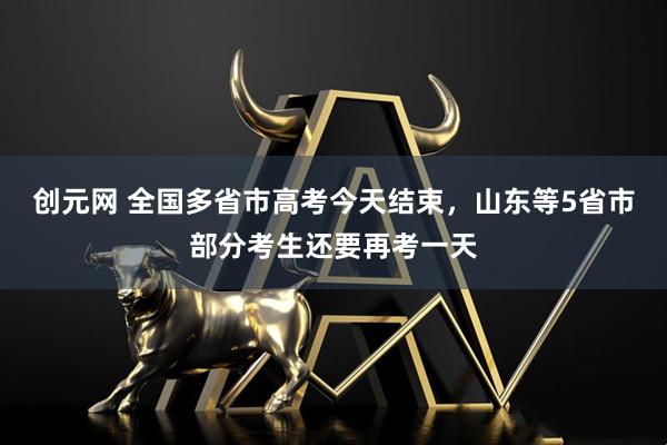 创元网 全国多省市高考今天结束，山东等5省市部分考生还要再考一天