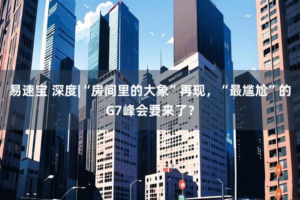 易速宝 深度|“房间里的大象”再现，“最尴尬”的G7峰会要来了？