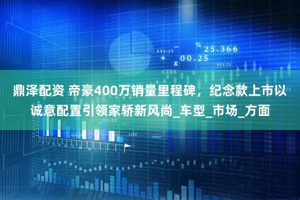 鼎泽配资 帝豪400万销量里程碑，纪念款上市以诚意配置引领家轿新风尚_车型_市场_方面