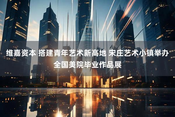 维嘉资本 搭建青年艺术新高地 宋庄艺术小镇举办全国美院毕业作品展