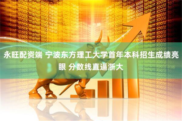 永旺配资端 宁波东方理工大学首年本科招生成绩亮眼 分数线直逼浙大