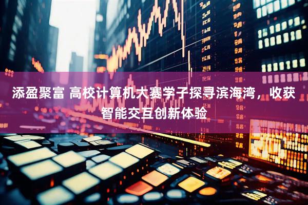 添盈聚富 高校计算机大赛学子探寻滨海湾，收获智能交互创新体验
