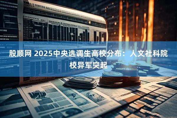 股顺网 2025中央选调生高校分布：人文社科院校异军突起