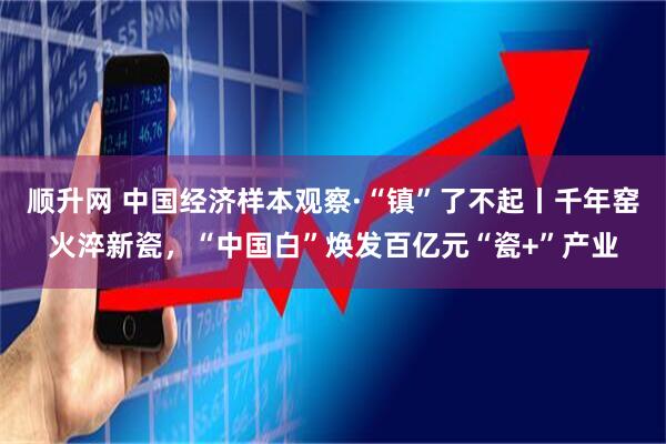 顺升网 中国经济样本观察·“镇”了不起丨千年窑火淬新瓷，“中国白”焕发百亿元“瓷+”产业