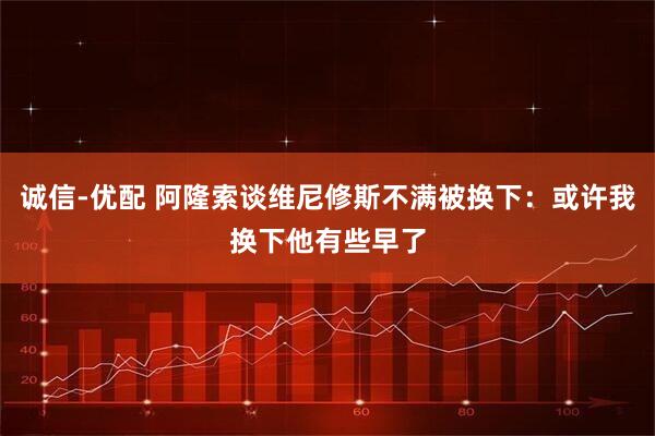 诚信-优配 阿隆索谈维尼修斯不满被换下：或许我换下他有些早了