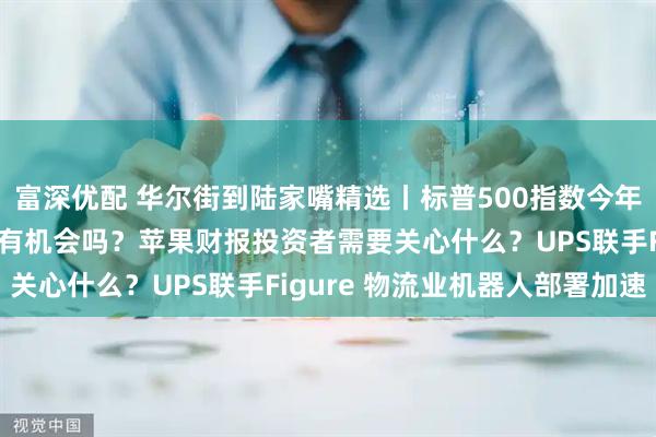 富深优配 华尔街到陆家嘴精选丨标普500指数今年已见顶？科技七巨头还有机会吗？苹果财报投资者需要关心什么？UPS联手Figure 物流业机器人部署加速