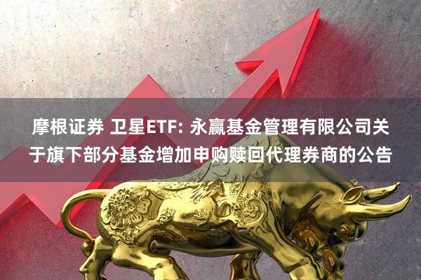 摩根证券 卫星ETF: 永赢基金管理有限公司关于旗下部分基金增加申购赎回代理券商的公告