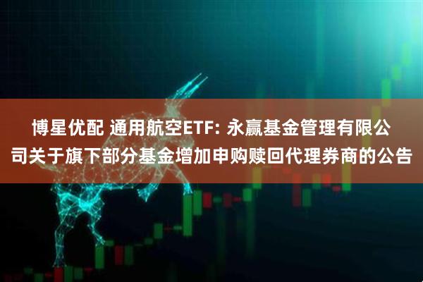 博星优配 通用航空ETF: 永赢基金管理有限公司关于旗下部分基金增加申购赎回代理券商的公告