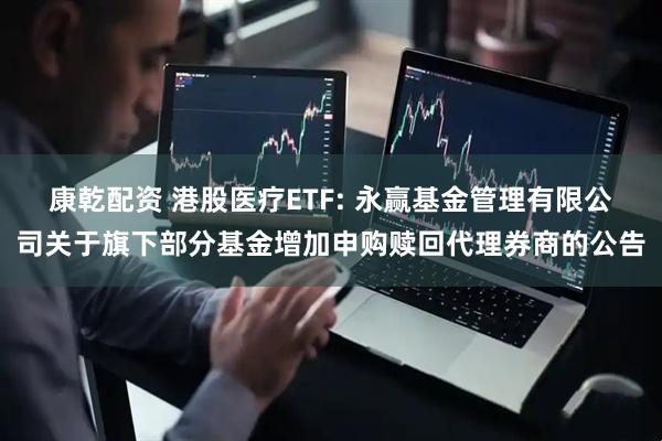 康乾配资 港股医疗ETF: 永赢基金管理有限公司关于旗下部分基金增加申购赎回代理券商的公告