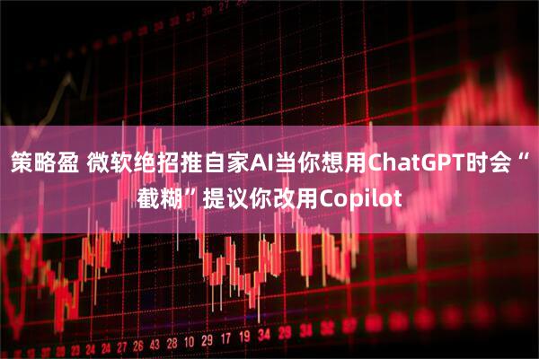策略盈 微软绝招推自家AI当你想用ChatGPT时会“截糊”提议你改用Copilot