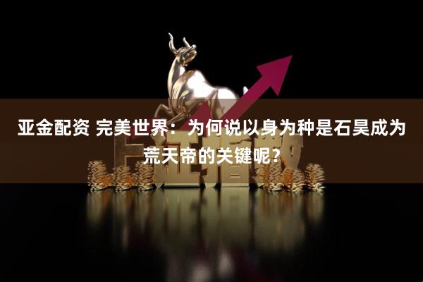 亚金配资 完美世界：为何说以身为种是石昊成为荒天帝的关键呢？