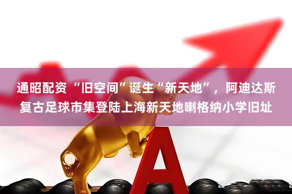 通昭配资 “旧空间”诞生“新天地”，阿迪达斯复古足球市集登陆上海新天地喇格纳小学旧址