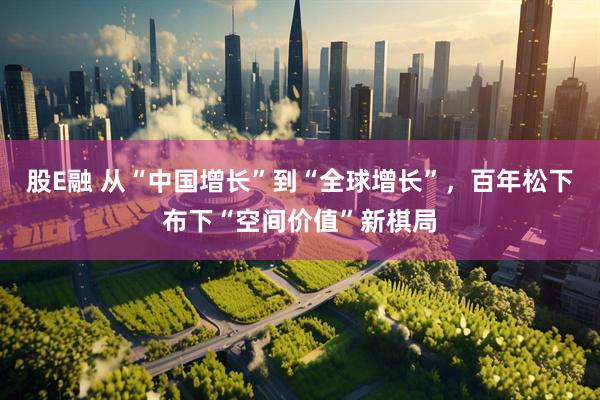 股E融 从“中国增长”到“全球增长”，百年松下布下“空间价值”新棋局