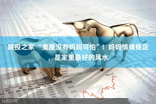跟投之家 “鬼屋没有妈妈可怕”！妈妈情绪稳定，是家里最好的风水