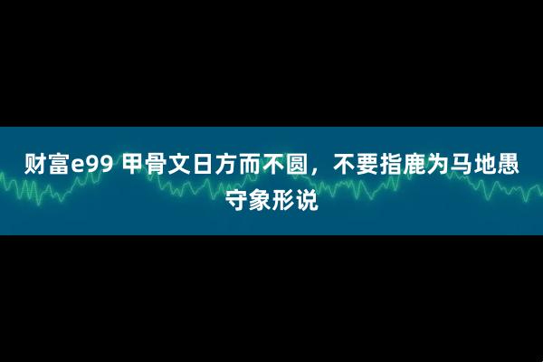 财富e99 甲骨文日方而不圆，不要指鹿为马地愚守象形说